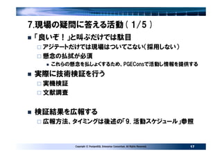 7.現場の疑問に答える活動( 1/5 )
 「良いぞ！」と叫ぶだけでは駄目
  アジテートだけでは現場はついてこない（採用しない）
  懸念の払拭が必須
   これらの懸念を払しょくするため、PGEConsで活動し情報を提供する
 実際に技術検証を行う
  実機検証
  文献調査


 検証結果を広報する
  広報方法、タイミングは後述の「9. 活動スケジュール」参照


         Copyright © PostgreSQL Enterprise Consortium, All Rights Reserved.   17
 