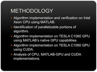 METHODOLOGY
 Algorithm implementation and verification on Intel
Xeon CPU using MATLAB.
 Identification of parallelizable portions of
algorithm.
 Algorithm implementation on TESLA C1060 GPU
using MATLAB’s native GPU capabilities.
 Algorithm implementation on TESLA C1060 GPU
using CUDA.
 Analysis of CPU, MATLAB-GPU and CUDA
implementations.
 