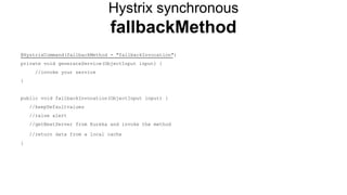 Hystrix synchronous
fallbackMethod
@HystrixCommand(fallbackMethod = "fallbackInvocation")
private void generateService(ObjectInput input) {
//invoke your service
}
public void fallbackInvocation(ObjectInput input) {
//keepDefaultvalues
//raise alert
//getNextServer from Eureka and invoke the method
//return data from a local cache
}
 