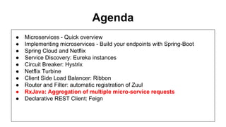 Agenda
● Microservices - Quick overview
● Implementing microservices - Build your endpoints with Spring-Boot
● Spring Cloud and Netflix
● Service Discovery: Eureka instances
● Circuit Breaker: Hystrix
● Netflix Turbine
● Client Side Load Balancer: Ribbon
● Router and Filter: automatic registration of Zuul
● RxJava: Aggregation of multiple micro-service requests
● Declarative REST Client: Feign
 