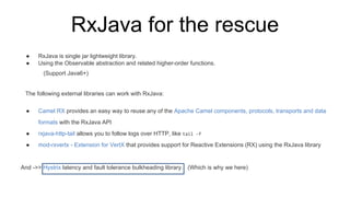 RxJava for the rescue
● RxJava is single jar lightweight library.
● Using the Observable abstraction and related higher-order functions.
(Support Java6+)
The following external libraries can work with RxJava:
● Camel RX provides an easy way to reuse any of the Apache Camel components, protocols, transports and data
formats with the RxJava API
● rxjava-http-tail allows you to follow logs over HTTP, like tail -f
● mod-rxvertx - Extension for VertX that provides support for Reactive Extensions (RX) using the RxJava library
And ->> Hystrix latency and fault tolerance bulkheading library. (Which is why we here)
 
