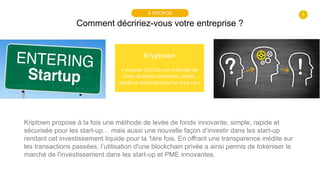 4
Comment décririez-vous votre entreprise ?
À PROPOS
Kryptown
« propose à la fois une méthode de
levée de fonds innovante, simple,
rapide et sécurisée pour les start-up »
Kriptown propose à la fois une méthode de levée de fonds innovante, simple, rapide et
sécurisée pour les start-up… mais aussi une nouvelle façon d’investir dans les start-up
rendant cet investissement liquide pour la 1ère fois. En offrant une transparence inédite sur
les transactions passées, l’utilisation d'une blockchain privée a ainsi permis de tokeniser le
marché de l'investissement dans les start-up et PME innovantes.
 