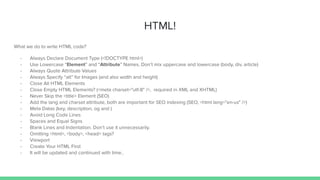 HTML!
What we do to write HTML code?
- Always Declare Document Type (<!DOCTYPE html>)
- Use Lowercase “Element” and “Attribute” Names. Don’t mix uppercase and lowercase (body, div, article)
- Always Quote Attribute Values
- Always Specify “alt” for Images (and also width and height)
- Close All HTML Elements
- Close Empty HTML Elements? (<meta charset="utf-8" />, required in XML and XHTML)
- Never Skip the <title> Element (SEO)
- Add the lang and charset attribute, both are important for SEO indexing (SEO, <html lang="en-us" />)
- Meta Datas (key, description, og and )
- Avoid Long Code Lines
- Spaces and Equal Signs
- Blank Lines and Indentation. Don’t use it unnecessarily.
- Omitting <html>, <body>, <head> tags?
- Viewport
- Create Your HTML First
- It will be updated and continued with time..
 