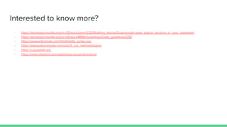 Interested to know more?
- https://developer.mozilla.org/en-US/docs/Learn/CSS/Building_blocks/Organizing#create_logical_sections_in_your_stylesheet
- https://developer.mozilla.org/en-US/docs/MDN/Guidelines/Code_guidelines/CSS
- https://www.w3schools.com/html/html5_syntax.asp
- https://www.valoremreply.com/post/5_css_methodologies/
- https://cssguidelin.es/
- https://www.sitepoint.com/optimizing-css-performance/
 