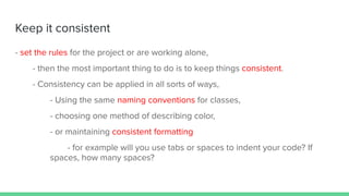 Keep it consistent
- set the rules for the project or are working alone,
- then the most important thing to do is to keep things consistent.
- Consistency can be applied in all sorts of ways,
- Using the same naming conventions for classes,
- choosing one method of describing color,
- or maintaining consistent formatting
- for example will you use tabs or spaces to indent your code? If
spaces, how many spaces?
 