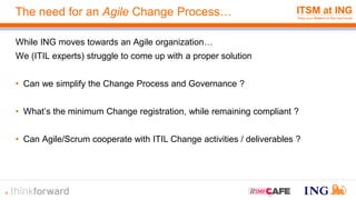The need for an Agile Change Process…
While ING moves towards an Agile organization…
We (ITIL experts) struggle to come up with a proper solution
• Can we simplify the Change Process and Governance ?
• What’s the minimum Change registration, while remaining compliant ?
• Can Agile/Scrum cooperate with ITIL Change activities / deliverables ?
4
 
