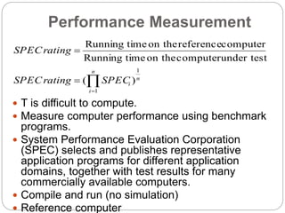 Performance Measurement
 T is difficult to compute.
 Measure computer performance using benchmark
programs.
 System Performance Evaluation Corporation
(SPEC) selects and publishes representative
application programs for different application
domains, together with test results for many
commercially available computers.
 Compile and run (no simulation)
 Reference computer



n
i
n
iSPECratingSPEC
ratingSPEC
1
1
)(
under testcomputeron thetimeRunning
computerreferenceon thetimeRunning
 