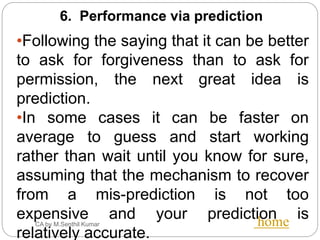 CA by M.Senthil Kumar home
6. Performance via prediction
•Following the saying that it can be better
to ask for forgiveness than to ask for
permission, the next great idea is
prediction.
•In some cases it can be faster on
average to guess and start working
rather than wait until you know for sure,
assuming that the mechanism to recover
from a mis-prediction is not too
expensive and your prediction is
relatively accurate.
 