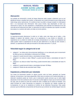 Atenuación
Las señales de transmisión a través de largas distancias están sujetas a distorsión que es una
pérdida de fuerza o amplitud de la señal. La atenuación es la razón principal de que el largo de las
redes tenga varias restricciones. Si la señal se hace muy débil, el equipo receptor no interceptará
bien o no reconocerá esta información. Esto causa errores, bajo desempeño al tener que
retransmitir la señal. Se usan repetidores o amplificadores para extender las distancias de la red
más allá de las limitaciones del cable. La atenuación se mide con aparatos que inyectan una señal
de prueba en un extremo del cable y la miden en el otro extremo.


Capacitancia
La capacitancia puede distorsionar la señal en el cable, entre más largo sea el cable, y más
delgado el espesor del aislante, mayor es la capacitancia, lo que resulta en distorsión. La
capacitancia es la unidad de medida de la energía almacenada en un cable. Los probadores de
cable pueden medir la capacitancia de este par para determinar si el cable ha sido roscado o
estirado. La capacitancia del cable par trenzado en las redes está entre 17 y 20 pF.



Velocidad según la categoría de la red

   categoría 1: se utiliza para comunicaciones telefónicas y no es adecuado para la transmisión
    de datos ya que sus velocidades no alcanzan los 512Kbps.
   categoría 2: puede transmitir datos a velocidades de hasta 4 Mbps.
   categoría 3: se utiliza en redes 10BaseT y puede transmitir datos a velocidades de hasta 10
    Mbps.
   categoría 4: se utiliza en redes Token Ring y puede transmitir datos a velocidades de hasta 16
    Mbps.
   categoría 5: puede transmitir datos a velocidades de hasta 100 Mbps.
   categoría 6: Redes de alta velocidad hasta 1Gbps.


Impedancia y distorsión por retardado
Las líneas de transmisión tendrán en alguna porción ruido de fondo, generado por fuentes
externas, el transmisor o las líneas adyacentes. Este ruido se combina con la señal transmitida. La
distorsión resultante puede ser menor, pero la atenuación puede provocar que la señal digital
descienda al nivel de la señal de ruido. El nivel de la señal digital es mayor que el nivel de la señal
de ruido, pero se acerca al nivel de la señal de ruido a medida que se acerca al receptor. Una
señal formada por varias frecuencias es propensa a la distorsión por retardo causada por
la impedancia, la cual es la resistencia al cambio de las diferentes frecuencias. Esta puede
provocar que los diferentes componentes de frecuencia que contienen las señales lleguen fuera de
 