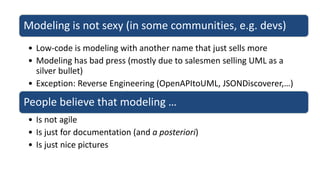 Modeling is not sexy (in some communities, e.g. devs)
• Low-code is modeling with another name that just sells more
• Modeling has bad press (mostly due to salesmen selling UML as a
silver bullet)
• Exception: Reverse Engineering (OpenAPItoUML, JSONDiscoverer,…)
People believe that modeling …
• Is not agile
• Is just for documentation (and a posteriori)
• Is just nice pictures
 