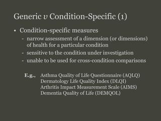 SFU
SIMON FRASER UNIVERSITY
FACULTY OF HEALTH SCIENCES
Generic v Condition-Specific (1)
• Condition-specific measures
- narrow assessment of a dimension (or dimensions)
of health for a particular condition
- sensitive to the condition under investigation
- unable to be used for cross-condition comparisons
E.g., Asthma Quality of Life Questionnaire (AQLQ)
Dermatology Life Quality Index (DLQI)
Arthritis Impact Measurement Scale (AIMS)
Dementia Quality of Life (DEMQOL)
Week #10: Measuring Benefits for Economic
Evaluation
 