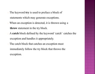 The keyword try is used to preface a block of
statements which may generate exceptions.
When an exception is detected, it is thrown using a
throw statement in the try block.
A catch block defined by the keyword ‘catch’ catches the
exception and handles it appropriately.
The catch block that catches an exception must
immediately follow the try block that throws the
exception.
 