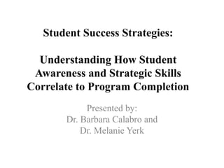 Student Success Strategies:
Understanding How Student
Awareness and Strategic Skills
Correlate to Program Completion
Presented by:
Dr. Barbara Calabro and
Dr. Melanie Yerk
 