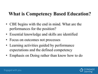 What is Competency Based Education?
• CBE begins with the end in mind. What are the
performances for the position?
• Essential knowledge and skills are identified
• Focus on outcomes not processes
• Learning activities guided by performance
expectations and the defined competency
• Emphasis on Doing rather than know how to do
 