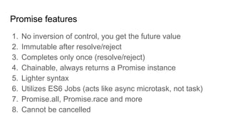 Promise features
1. No inversion of control, you get the future value
2. Immutable after resolve/reject
3. Completes only once (resolve/reject)
4. Chainable, always returns a Promise instance
5. Lighter syntax
6. Utilizes ES6 Jobs (acts like async microtask, not task)
7. Promise.all, Promise.race and more
8. Cannot be cancelled
 