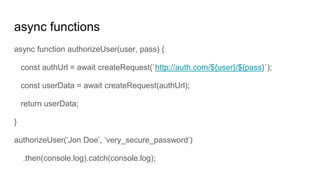 async functions
async function authorizeUser(user, pass) {
const authUrl = await createRequest(`http://auth.com/${user}/${pass}`);
const userData = await createRequest(authUrl);
return userData;
}
authorizeUser(‘Jon Doe’, ‘very_secure_password’)
.then(console.log).catch(console.log);
 