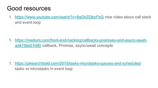 Good resources
1. https://www.youtube.com/watch?v=8aGhZQkoFbQ nice video about call stack
and event loop
1. https://medium.com/front-end-hacking/callbacks-promises-and-async-await-
ad4756e01d90 callback, Promise, async/await concepts
1. https://jakearchibald.com/2015/tasks-microtasks-queues-and-schedules/
tasks vs microtasks in event loop
 