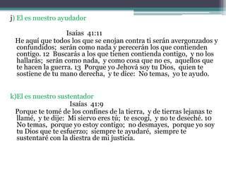 j) El es nuestro ayudador                                   Isaías  41:11     He aquí que todos los que se enojan contra ti serán avergonzados y confundidos;  serán como nada y perecerán los que contienden contigo. 12  Buscarás a los que tienen contienda contigo,  y no los hallarás;  serán como nada,  y como cosa que no es,  aquellos que te hacen la guerra. 13  Porque yo Jehová soy tu Dios,  quien te sostiene de tu mano derecha,  y te dice:  No temas,  yo te ayudo. k)El es nuestro sustentador                                     Isaías  41:9     Porque te tomé de los confines de la tierra,  y de tierras lejanas te llamé,  y te dije:  Mi siervo eres tú;  te escogí,  y no te deseché. 10  No temas,  porque yo estoy contigo;  no desmayes,  porque yo soy tu Dios que te esfuerzo;  siempre te ayudaré,  siempre te sustentaré con la diestra de mi justicia. 