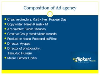 Composition of Ad agency

 Creative directors: Kartik Iyer, Praveen Das
 Copywriter: Naren Kaushik M
 Art director: Kedar Chauhan
 Creative Group Head:Akash Anandh
 Production house: Footcandles Films
 Director: Ayappa
 Director of photography:
  Tassuduq Hussain
 Music: Sameer Uddin
 