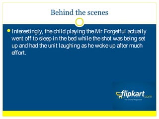Behind the scenes

Interestingly, the child playing the Mr Forgetful actually
  went off to sleep in the bed while the shot was being set
  up and had the unit laughing as he woke up after much
  effort.
 