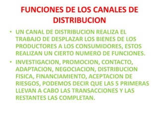 FUNCIONES DE LOS CANALES DE DISTRIBUCIONUN CANAL DE DISTRIBUCION REALIZA EL TRABAJO DE DESPLAZAR LOS BIENES DE LOS PRODUCTORES A LOS CONSUMIDORES, ESTOS REALIZAN UN CIERTO NUMERO DE FUNCIONES.INVESTIGACION, PROMOCION, CONTACTO, ADAPTACION, NEGOCIACION, DISTRIBUCION FISICA, FINANCIAMIENTO, ACEPTACION DE RIESGOS, PODEMOS DECIR QUE LAS 5 PRIMERAS LLEVAN A CABO LAS TRANSACCIONES Y LAS RESTANTES LAS COMPLETAN.