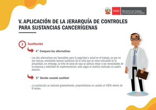 V. APLICACIÓN DE LA JERARQUÍA DE CONTROLES
PARA SUSTANCIAS CANCERÍGENAS
2 Sustitución
4° Compara las alternativas
• Las dos alternativas son favorables para la seguridad y salud en el trabajo, ya que no
son toxicas, resultando buenos sustitutos de la tinta que se viene utilizando en la
actualidad, sin embargo, la tinta de base de soja se adecúa mejor a las necesidades de
la empresa y viabilidad de implementación, esto según el análisis realizado al cuadro
anterior.
5° Decide cuando sustituir
• La sustitución se realizará gradualmente, proyectándose un cambio al 100% dentro de
6 meses.
 