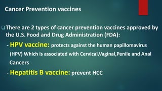 Cancer Prevention vaccines
There are 2 types of cancer prevention vaccines approved by
the U.S. Food and Drug Administration (FDA):
- HPV vaccine: protects against the human papillomavirus
(HPV) Which is associated with Cervical,Vaginal,Penile and Anal
Cancers
- Hepatitis B vaccine: prevent HCC
 