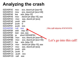 Analyzing the crash
02DA9FA0 mov ecx, dword ptr [eax+8]
02DA9FA3 mov ecx, dword ptr [ecx+48]
02DA9FA6 lea edx, [ebp-10]
02DA9FA9 mov dword ptr [ebp-10], eax
02DA9FAC mov eax, dword ptr [ecx]
02DA9FAE push edx
02DA9FAF push 0
02DA9FB1 push ecx
02DA9FB2 call eax ; this call returns 41414141h
02DA9FB4 add esp, 0C
02DA9FB7 test eax, eax
02DA9FB9 je short 02DA9FE4
02DA9FBB mov ecx, dword ptr [eax+8]
02DA9FBE mov ecx, dword ptr [ecx+40]
02DA9FC1 lea edx, [ebp-10]
02DA9FC4 mov dword ptr [ebp-10], eax
02DA9FC7 mov eax, dword ptr [ecx]
02DA9FC9 push edx
02DA9FCA push 0
02DA9FCC push ecx
02DA9FCD call eax
Let’s go into this call!
 