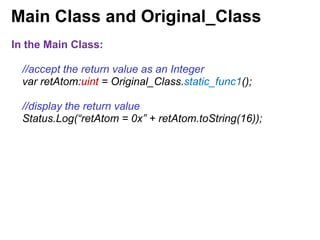 Main Class and Original_Class
In the Main Class:
//accept the return value as an Integer
var retAtom:uint = Original_Class.static_func1();
//display the return value
Status.Log(“retAtom = 0x” + retAtom.toString(16));
 