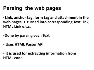 Parsing the web pages
• Link, anchor tag, form tag and attachment in the
web pages is turned into corresponding Text Link,
HTML Link e.t.c.
•Done by parsing each Text
• Uses HTML Parser API
• It is used for extracting information from
HTML code
 
