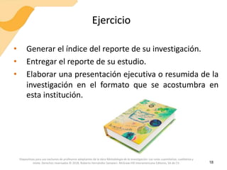 Ejercicio
• Generar el índice del reporte de su investigación.
• Entregar el reporte de su estudio.
• Elaborar una presentación ejecutiva o resumida de la
investigación en el formato que se acostumbra en
esta institución.
18
Diapositivas para uso exclusivo de profesores adoptantes de la obra Metodología de la investigación: Las rutas cuantitativa, cualitativa y
mixta. Derechos reservados © 2018, Roberto Hernández Sampieri. McGraw-Hill Interamericana Editores, SA de CV.
 
