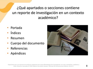 ¿Qué apartados o secciones contiene
un reporte de investigación en un contexto
académico?
• Portada
• Índices
• Resumen
• Cuerpo del documento
• Referencias
• Apéndices
8
Diapositivas para uso exclusivo de profesores adoptantes de la obra Metodología de la investigación: Las rutas cuantitativa, cualitativa y
mixta. Derechos reservados © 2018, Roberto Hernández Sampieri. McGraw-Hill Interamericana Editores, SA de CV.
 