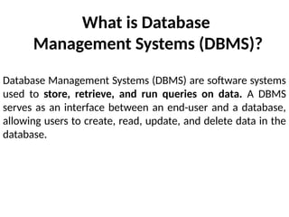 What is Database
Management Systems (DBMS)?
Database Management Systems (DBMS) are software systems
used to store, retrieve, and run queries on data. A DBMS
serves as an interface between an end-user and a database,
allowing users to create, read, update, and delete data in the
database.
 