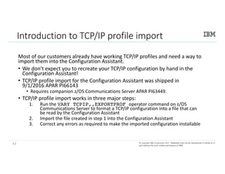 43©	Copyright	IBM	Corporation	2017.	Technical University/Symposia materials may not be reproduced in whole or in part
without the prior written permission of IBM.©	Copyright	IBM	Corporation	2017.		Materials may not be reproduced in whole or in
part without the prior written permission of IBM.
Introduction	to	TCP/IP	profile	import
Most	of	our	customers	already	have	working	TCP/IP	profiles	and	need	a	way	to	
import	them	into	the	Configuration	Assistant.	
• We	don’t	expect	you	to	recreate	your	TCP/IP	configuration	by	hand	in	the	
Configuration	Assistant!
• TCP/IP	profile	import	for	the	Configuration	Assistant	was	shipped	in	
9/1/2016	APAR	PI66143
• Requires	companion	z/OS	Communications	Server	APAR	PI63449.
• TCP/IP	profile	import	works in	three major	steps:
1. Run	the VARY TCPIP,,EXPORTPROF operator command on	z/OS	
Communications	Server	to	format a	TCP/IP	configuration into a	file that can
be read by	the Configuration Assistant
2. Import	the	file	created	in	step	1	into	the	Configuration	Assistant
3. Correct	any	errors	as	required	to	make	the	imported	configuration	installable
43
 