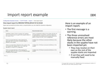 50©	Copyright	IBM	Corporation	2017.	Technical University/Symposia materials may not be reproduced in whole or in part
without the prior written permission of IBM.©	Copyright	IBM	Corporation	2017.		Materials may not be reproduced in whole or in
part without the prior written permission of IBM.
Import	report	example
Here	is	an	example	of	an	
import	report.		
• The	first	message	is	a	
warning.		
• The	three	unresolved	
reference	errors	are	most	
likely	because	the	other	
stacks	in	the	sysplex have	not	
been	imported	yet.	
• They	may	resolve	on	their	
own	as	the	rest	of	the	
sysplex stacks	are	imported
• If	not	they	will	need	to	be	
manually	fixed
50
 