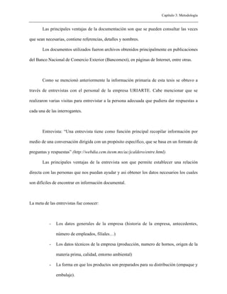 Capítulo 3: Metodología


       Las principales ventajas de la documentación son que se pueden consultar las veces

que sean necesarias, contiene referencias, detalles y nombres.

       Los documentos utilizados fueron archivos obtenidos principalmente en publicaciones

del Banco Nacional de Comercio Exterior (Bancomext), en páginas de Internet, entre otras.



       Como se mencionó anteriormente la información primaria de esta tesis se obtuvo a

través de entrevistas con el personal de la empresa URIARTE. Cabe mencionar que se

realizaron varias visitas para entrevistar a la persona adecuada que pudiera dar respuestas a

cada una de las interrogantes.



       Entrevista: “Una entrevista tiene como función principal recopilar información por

medio de una conversación dirigida con un propósito específico, que se basa en un formato de

preguntas y respuestas” (http://webdia.cem.itesm.mx/ac/jcaldero/entre.html).

       Las principales ventajas de la entrevista son que permite establecer una relación

directa con las personas que nos puedan ayudar y asi obtener los datos necesarios los cuales

son difíciles de encontrar en información documental.



La meta de las entrevistas fue conocer:



           -   Los datos generales de la empresa (historia de la empresa, antecedentes,

               número de empleados, filiales…)

           -   Los datos técnicos de la empresa (producción, numero de hornos, origen de la

               materia prima, calidad, entorno ambiental)

           -   La forma en que los productos son preparados para su distribución (empaque y

               embalaje).
 