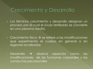 Crecimiento y DesarrolloLos términos crecimiento y desarrollo designan un proceso por el cual el óvulo fertilizado se convierte en una persona adulta.Crecimiento físico  se refiere a las modificaciones que experimenta el cuerpo en general o en regiones localizadasDesarrollo  abarca aspectos como las modificaciones  de las funciones corporales y las conductas psicosociales