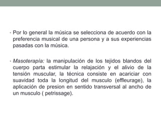 • Por lo general la música se selecciona de acuerdo con la
 preferencia musical de una persona y a sus experiencias
 pasadas con la música.

• Masoterapía: la manipulación de los tejidos blandos del
 cuerpo parta estimular la relajación y el alivio de la
 tensión muscular, la técnica consiste en acariciar con
 suavidad toda la longitud del musculo (effleurage), la
 aplicación de presion en sentido transversal al ancho de
 un musculo ( petrissage).
 
