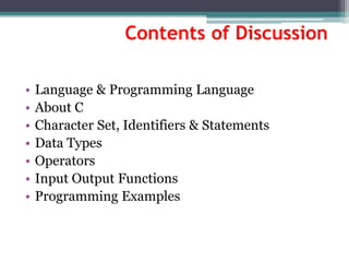 Contents of Discussion
• Language & Programming Language
• About C
• Character Set, Identifiers & Statements
• Data Types
• Operators
• Input Output Functions
• Programming Examples
 