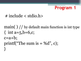 Program 1
# include < stdio.h>
main( ) // by default main function is int type
{ int a=5,b=6,c;
c=a+b;
printf(“The sum is = %d”, c);
}
 