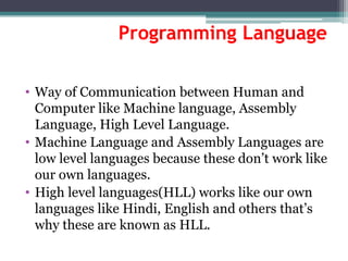 Programming Language
• Way of Communication between Human and
Computer like Machine language, Assembly
Language, High Level Language.
• Machine Language and Assembly Languages are
low level languages because these don’t work like
our own languages.
• High level languages(HLL) works like our own
languages like Hindi, English and others that’s
why these are known as HLL.
 