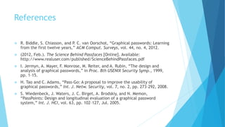 References
 R. Biddle, S. Chiasson, and P. C. van Oorschot, “Graphical passwords: Learning
from the first twelve years,” ACM Comput. Surveys, vol. 44, no. 4, 2012.
 (2012, Feb.). The Science Behind Passfaces [Online]. Available:
http://www.realuser.com/published/ScienceBehindPassfaces.pdf
 I. Jermyn, A. Mayer, F. Monrose, M. Reiter, and A. Rubin, “The design and
analysis of graphical passwords,” in Proc. 8th USENIX Security Symp., 1999,
pp. 1–15.
 H. Tao and C. Adams, “Pass-Go: A proposal to improve the usability of
graphical passwords,” Int. J. Netw. Security, vol. 7, no. 2, pp. 273–292, 2008.
 S. Wiedenbeck, J. Waters, J. C. Birget, A. Brodskiy, and N. Memon,
“PassPoints: Design and longitudinal evaluation of a graphical password
system,” Int. J. HCI, vol. 63, pp. 102–127, Jul. 2005.
 