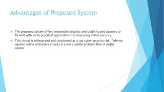 Advantages of Proposed System
 The proposed system offers reasonable security and usability and appears to
fit well with some practical applications for improving online security.
 This threat is widespread and considered as a top cyber security risk. Defense
against online dictionary attacks is a more subtle problem than it might
appear.
 