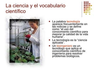 La ciencia y el vocabulario científico La palabra  tecnología  aparece frecuentemente en las noticias y se define como “el uso del conocimiento científico para mejorar la calidad de la vida humana”. La tecnología es la “ciencia aplicada”. Un  bioingeniero  es un tecnólogo que aplica el conocimiento científico de ingeniería para resolver problemas biológicos. 