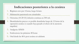 Indicaciones posteriores a la cesárea
1. Régimen cero por 4 horas, luego liviano
2. Hidratación parenteral con cristaloides
3. Ocitocina (10-20 UI) infusión continua en 500 mL
4. Deambulación precoz: es posible deambular luego de 12 horas de la
operación cesárea (o cuando haya pasado el efecto de la anestesia
raquídea)
5. Analgesia AINES
a. Endovenoso las primeras 48 horas
b. Oral desde las 48 h post cesárea en adelante
 