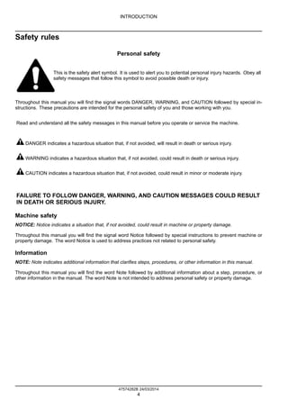 INTRODUCTION
Safety rules
Personal safety
This is the safety alert symbol. It is used to alert you to potential personal injury hazards. Obey all
safety messages that follow this symbol to avoid possible death or injury.
Throughout this manual you will find the signal words DANGER, WARNING, and CAUTION followed by special in-
structions. These precautions are intended for the personal safety of you and those working with you.
Read and understand all the safety messages in this manual before you operate or service the machine.
DANGER indicates a hazardous situation that, if not avoided, will result in death or serious injury.
WARNING indicates a hazardous situation that, if not avoided, could result in death or serious injury.
CAUTION indicates a hazardous situation that, if not avoided, could result in minor or moderate injury.
FAILURE TO FOLLOW DANGER, WARNING, AND CAUTION MESSAGES COULD RESULT
IN DEATH OR SERIOUS INJURY.
Machine safety
NOTICE: Notice indicates a situation that, if not avoided, could result in machine or property damage.
Throughout this manual you will find the signal word Notice followed by special instructions to prevent machine or
property damage. The word Notice is used to address practices not related to personal safety.
Information
NOTE: Note indicates additional information that clarifies steps, procedures, or other information in this manual.
Throughout this manual you will find the word Note followed by additional information about a step, procedure, or
other information in the manual. The word Note is not intended to address personal safety or property damage.
47574282B 24/03/2014
4
 