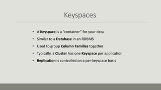 Keyspaces
• A Keyspace is a “container” for your data
• Similar to a Database in an RDBMS
• Used to group Column Families together
• Typically, a Cluster has one Keyspace per application
• Replication is controlled on a per-keyspace basis
 