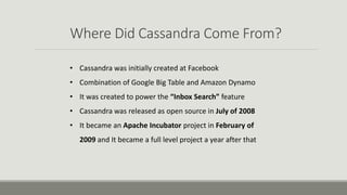 Where Did Cassandra Come From?
• Cassandra was initially created at Facebook
• Combination of Google Big Table and Amazon Dynamo
• It was created to power the “Inbox Search” feature
• Cassandra was released as open source in July of 2008
• It became an Apache Incubator project in February of
2009 and It became a full level project a year after that
 