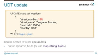 UDT update! 
@doanduyhai 
76 
UPDATE users set location = 
{ 
‘street_number’: 125, 
‘street_name’: ‘Congress Avenue’, 
‘postcode’: 95054, 
‘country’: ‘USA’ 
} 
WHERE login = jdoe; 
Can be nested ☞ store documents 
• but no dynamic fields (or use map<string, blob>) 
 