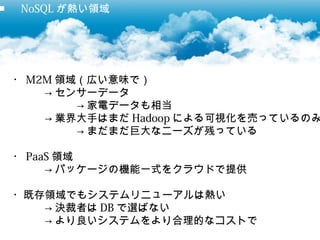■ 　 NoSQL が熱い領域




 ・ M2M 領域（広い意味で）
     → センサーデータ
         → 家電データも相当
     → 業界大手はまだ Hadoop による可視化を売っているのみ
         → まだまだ巨大なニーズが残っている

 ・ PaaS 領域
      → パッケージの機能一式をクラウドで提供

 ・既存領域でもシステムリニューアルは熱い
    → 決裁者は DB で選ばない
    → より良いシステムをより合理的なコストで
 